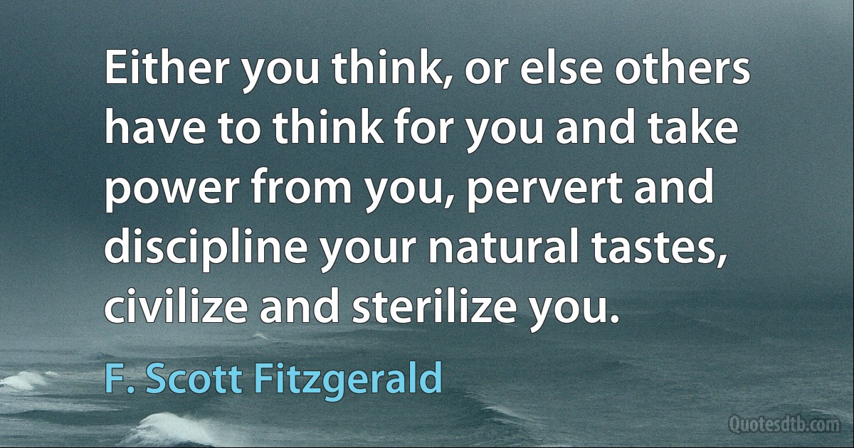 Either you think, or else others have to think for you and take power from you, pervert and discipline your natural tastes, civilize and sterilize you. (F. Scott Fitzgerald)