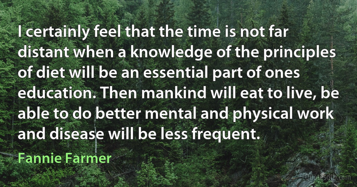 I certainly feel that the time is not far distant when a knowledge of the principles of diet will be an essential part of ones education. Then mankind will eat to live, be able to do better mental and physical work and disease will be less frequent. (Fannie Farmer)