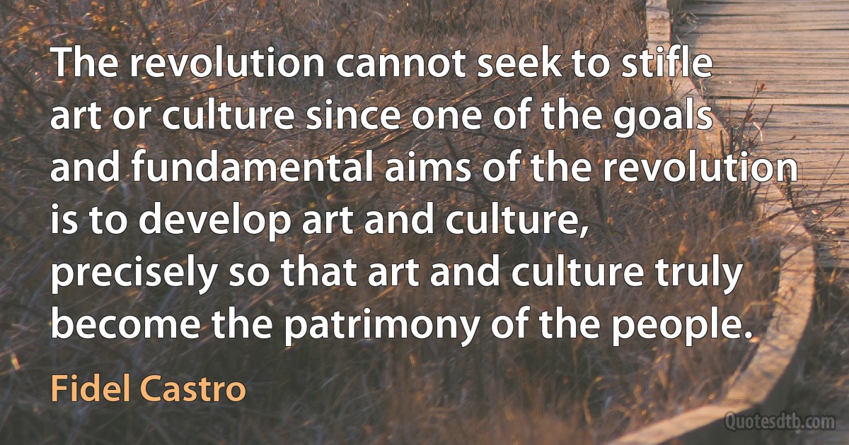 The revolution cannot seek to stifle art or culture since one of the goals and fundamental aims of the revolution is to develop art and culture, precisely so that art and culture truly become the patrimony of the people. (Fidel Castro)