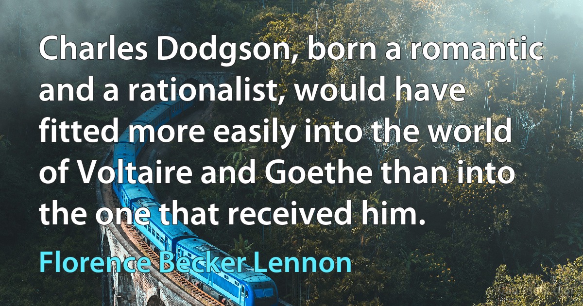 Charles Dodgson, born a romantic and a rationalist, would have fitted more easily into the world of Voltaire and Goethe than into the one that received him. (Florence Becker Lennon)