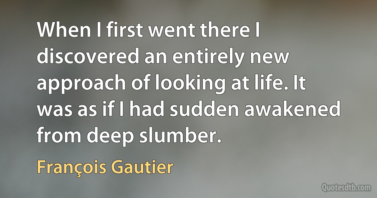 When I first went there I discovered an entirely new approach of looking at life. It was as if I had sudden awakened from deep slumber. (François Gautier)