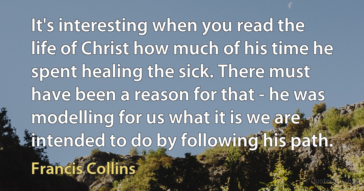 It's interesting when you read the life of Christ how much of his time he spent healing the sick. There must have been a reason for that - he was modelling for us what it is we are intended to do by following his path. (Francis Collins)