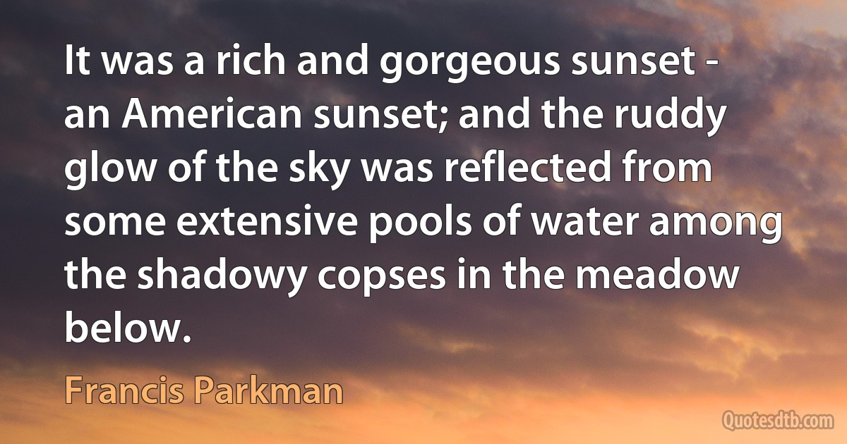 It was a rich and gorgeous sunset - an American sunset; and the ruddy glow of the sky was reflected from some extensive pools of water among the shadowy copses in the meadow below. (Francis Parkman)