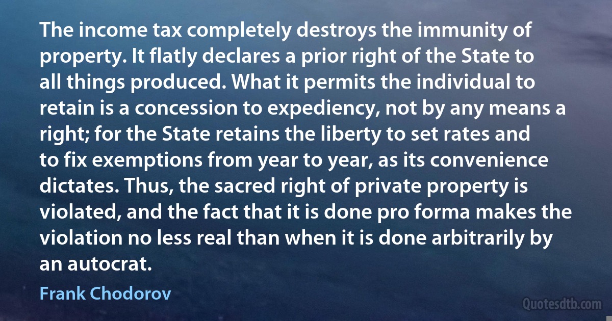 The income tax completely destroys the immunity of property. It flatly declares a prior right of the State to all things produced. What it permits the individual to retain is a concession to expediency, not by any means a right; for the State retains the liberty to set rates and to fix exemptions from year to year, as its convenience dictates. Thus, the sacred right of private property is violated, and the fact that it is done pro forma makes the violation no less real than when it is done arbitrarily by an autocrat. (Frank Chodorov)