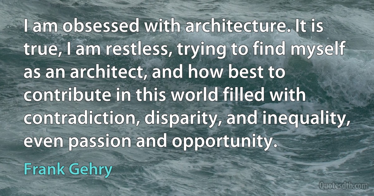 I am obsessed with architecture. It is true, I am restless, trying to find myself as an architect, and how best to contribute in this world filled with contradiction, disparity, and inequality, even passion and opportunity. (Frank Gehry)