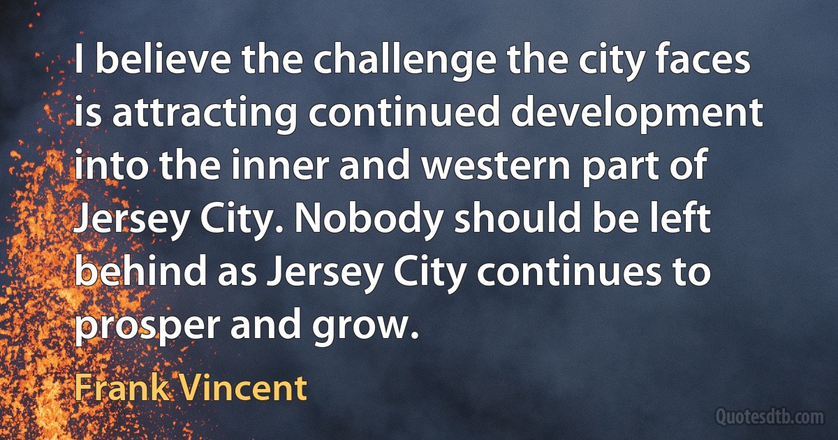 I believe the challenge the city faces is attracting continued development into the inner and western part of Jersey City. Nobody should be left behind as Jersey City continues to prosper and grow. (Frank Vincent)