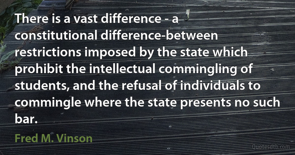 There is a vast difference - a constitutional difference-between restrictions imposed by the state which prohibit the intellectual commingling of students, and the refusal of individuals to commingle where the state presents no such bar. (Fred M. Vinson)