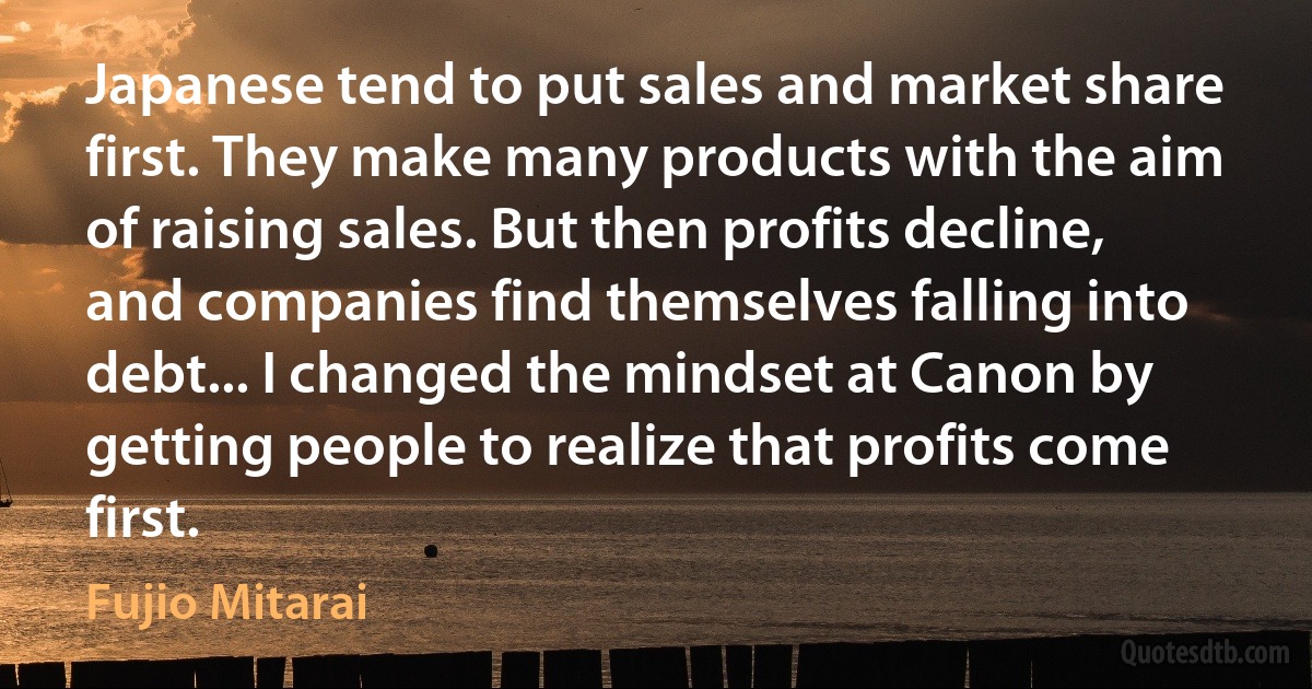 Japanese tend to put sales and market share first. They make many products with the aim of raising sales. But then profits decline, and companies find themselves falling into debt... I changed the mindset at Canon by getting people to realize that profits come first. (Fujio Mitarai)