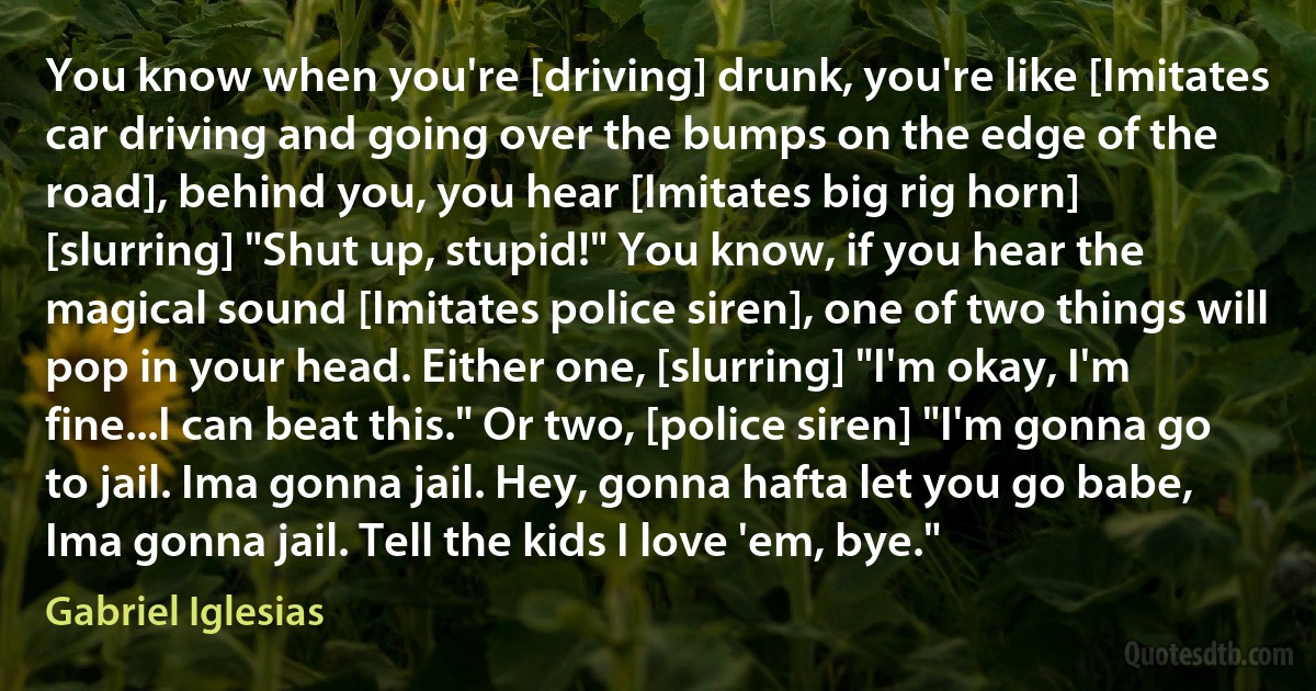 You know when you're [driving] drunk, you're like [Imitates car driving and going over the bumps on the edge of the road], behind you, you hear [Imitates big rig horn] [slurring] "Shut up, stupid!" You know, if you hear the magical sound [Imitates police siren], one of two things will pop in your head. Either one, [slurring] "I'm okay, I'm fine...I can beat this." Or two, [police siren] "I'm gonna go to jail. Ima gonna jail. Hey, gonna hafta let you go babe, Ima gonna jail. Tell the kids I love 'em, bye." (Gabriel Iglesias)