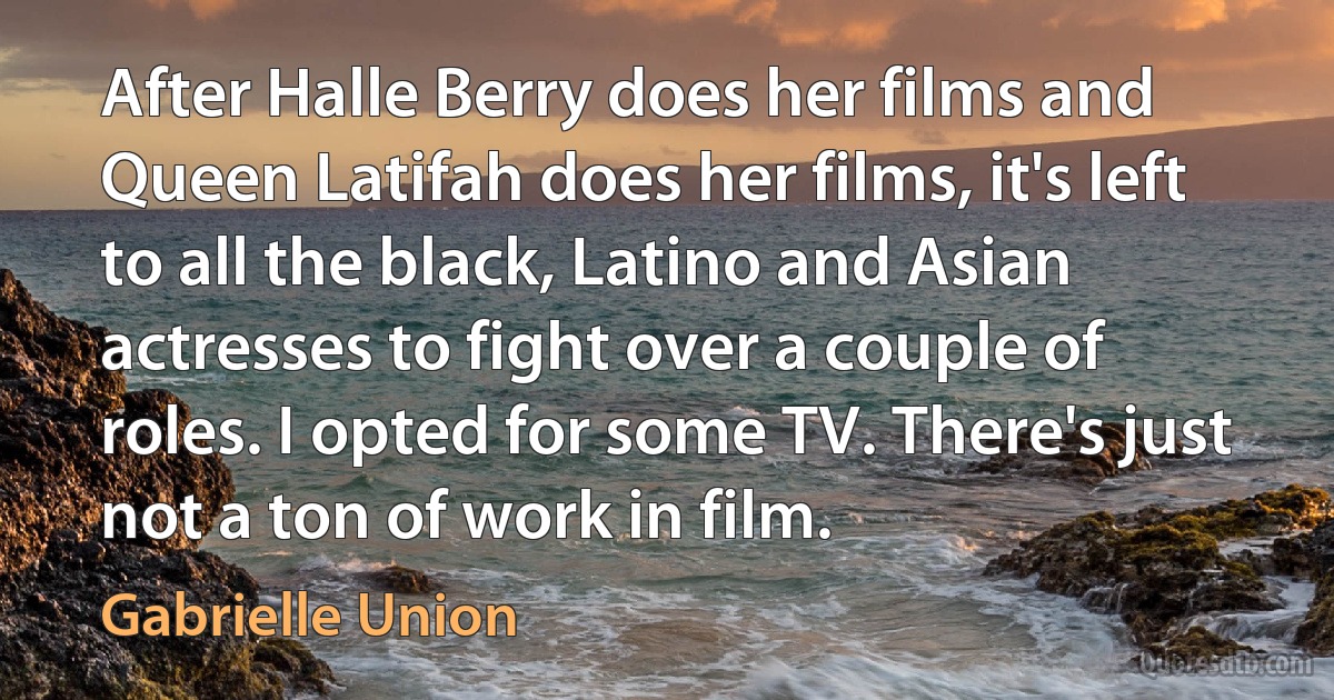 After Halle Berry does her films and Queen Latifah does her films, it's left to all the black, Latino and Asian actresses to fight over a couple of roles. I opted for some TV. There's just not a ton of work in film. (Gabrielle Union)