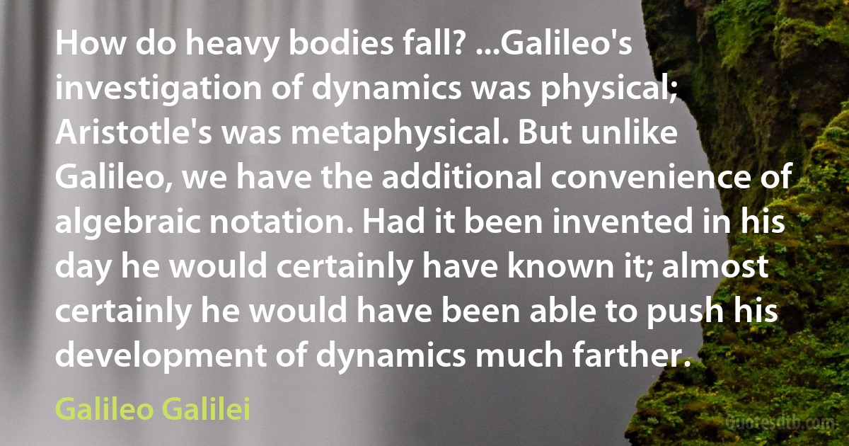 How do heavy bodies fall? ...Galileo's investigation of dynamics was physical; Aristotle's was metaphysical. But unlike Galileo, we have the additional convenience of algebraic notation. Had it been invented in his day he would certainly have known it; almost certainly he would have been able to push his development of dynamics much farther. (Galileo Galilei)