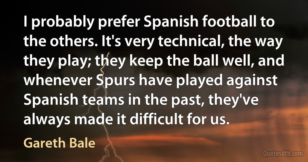 I probably prefer Spanish football to the others. It's very technical, the way they play; they keep the ball well, and whenever Spurs have played against Spanish teams in the past, they've always made it difficult for us. (Gareth Bale)