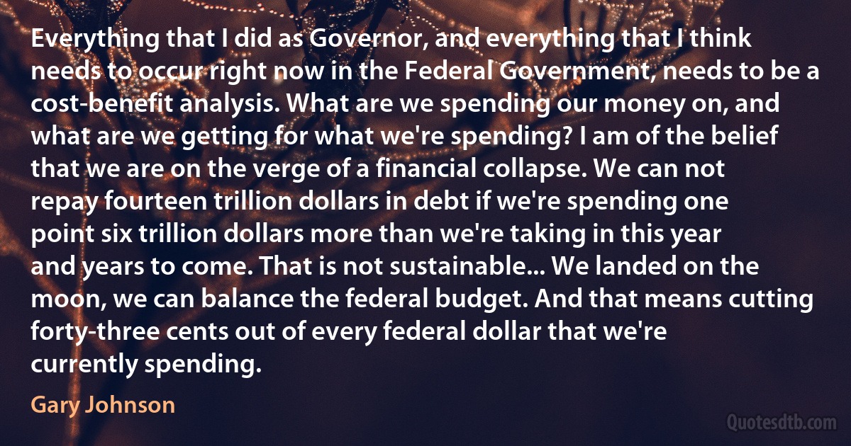 Everything that I did as Governor, and everything that I think needs to occur right now in the Federal Government, needs to be a cost-benefit analysis. What are we spending our money on, and what are we getting for what we're spending? I am of the belief that we are on the verge of a financial collapse. We can not repay fourteen trillion dollars in debt if we're spending one point six trillion dollars more than we're taking in this year and years to come. That is not sustainable... We landed on the moon, we can balance the federal budget. And that means cutting forty-three cents out of every federal dollar that we're currently spending. (Gary Johnson)