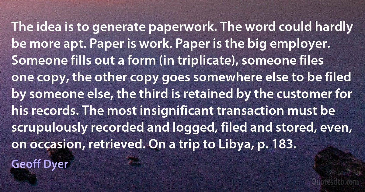 The idea is to generate paperwork. The word could hardly be more apt. Paper is work. Paper is the big employer. Someone fills out a form (in triplicate), someone files one copy, the other copy goes somewhere else to be filed by someone else, the third is retained by the customer for his records. The most insignificant transaction must be scrupulously recorded and logged, filed and stored, even, on occasion, retrieved. On a trip to Libya, p. 183. (Geoff Dyer)