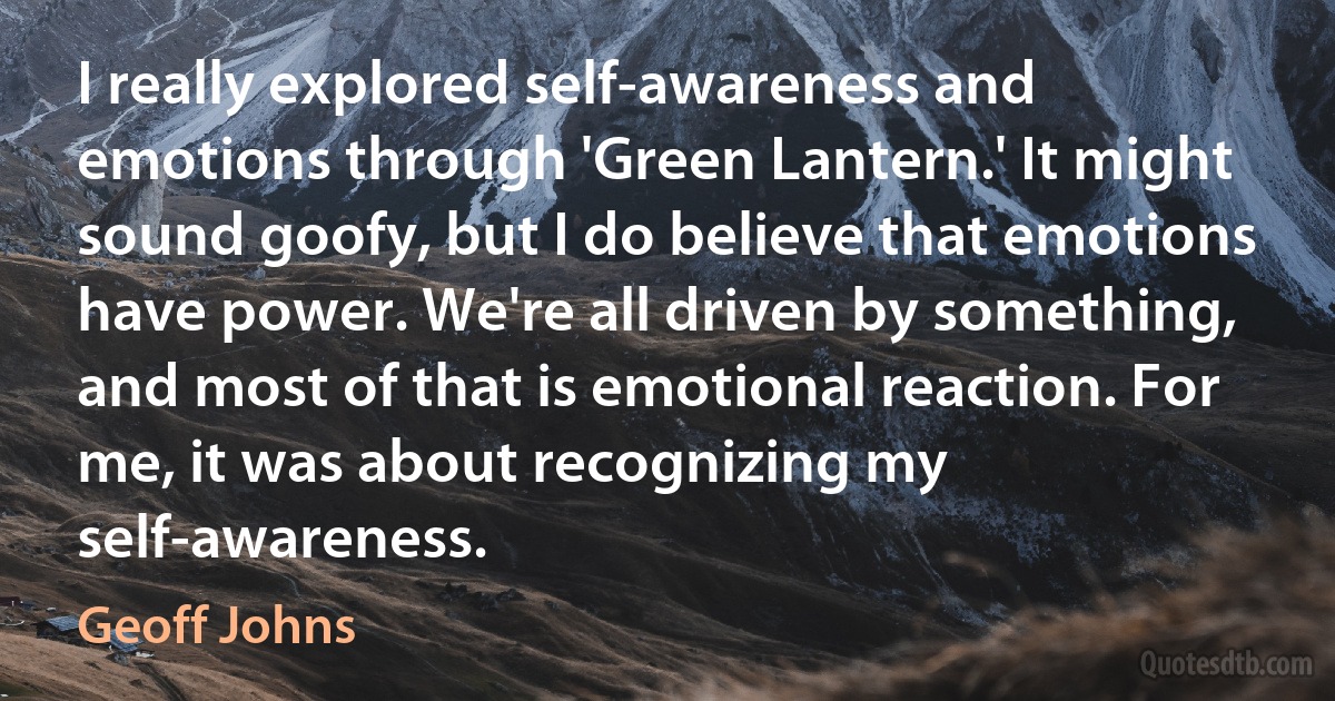 I really explored self-awareness and emotions through 'Green Lantern.' It might sound goofy, but I do believe that emotions have power. We're all driven by something, and most of that is emotional reaction. For me, it was about recognizing my self-awareness. (Geoff Johns)