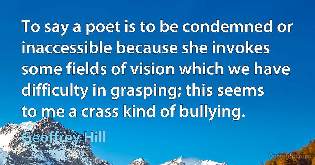 To say a poet is to be condemned or inaccessible because she invokes some fields of vision which we have difficulty in grasping; this seems to me a crass kind of bullying. (Geoffrey Hill)