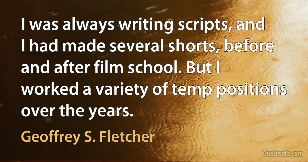 I was always writing scripts, and I had made several shorts, before and after film school. But I worked a variety of temp positions over the years. (Geoffrey S. Fletcher)