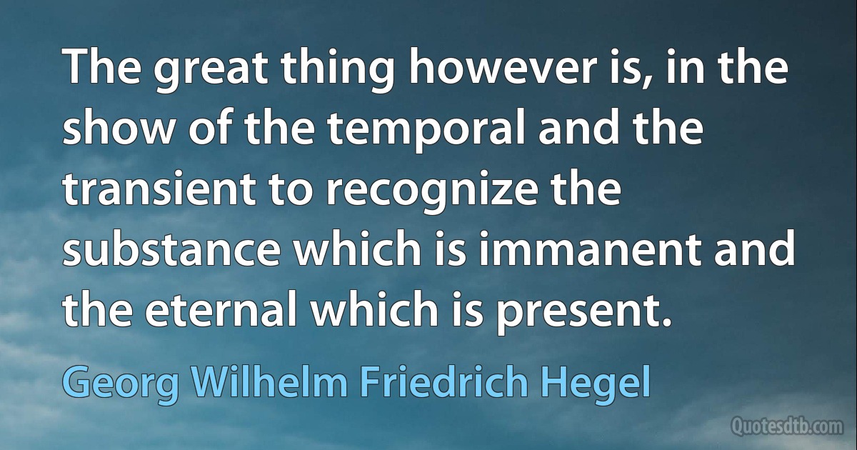 The great thing however is, in the show of the temporal and the transient to recognize the substance which is immanent and the eternal which is present. (Georg Wilhelm Friedrich Hegel)