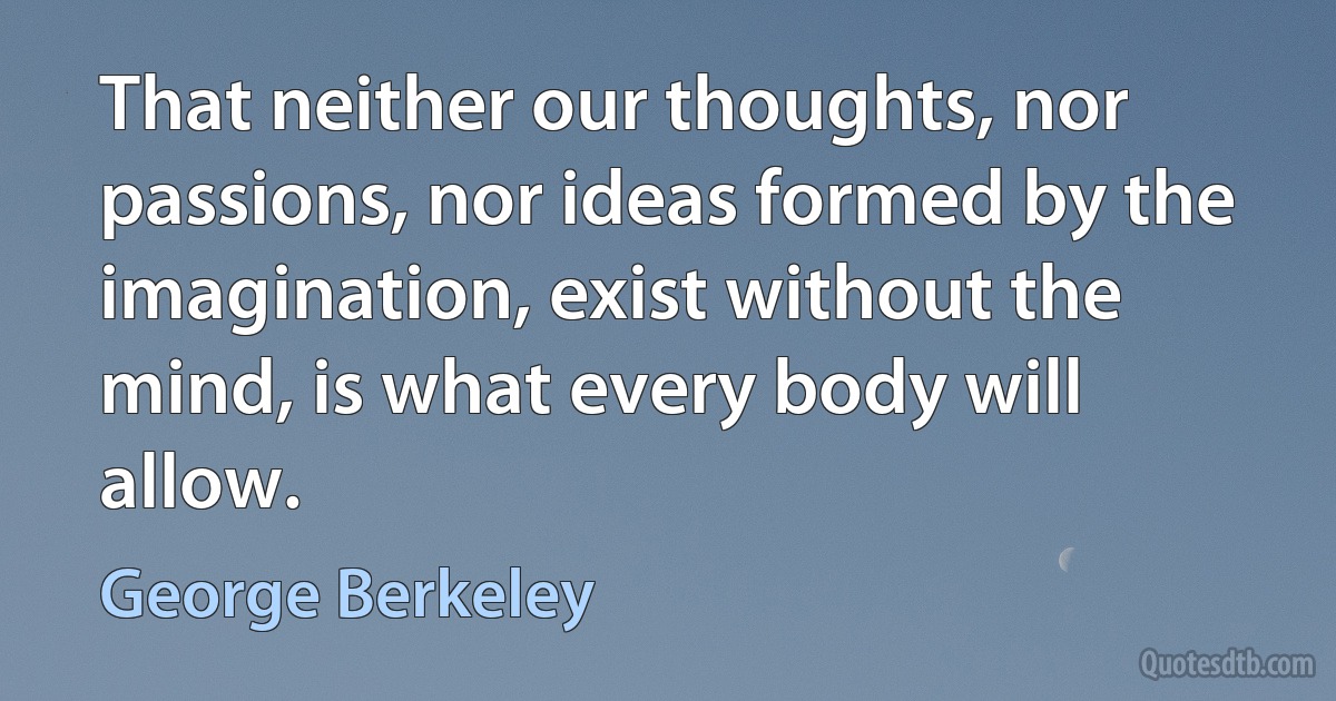 That neither our thoughts, nor passions, nor ideas formed by the imagination, exist without the mind, is what every body will allow. (George Berkeley)