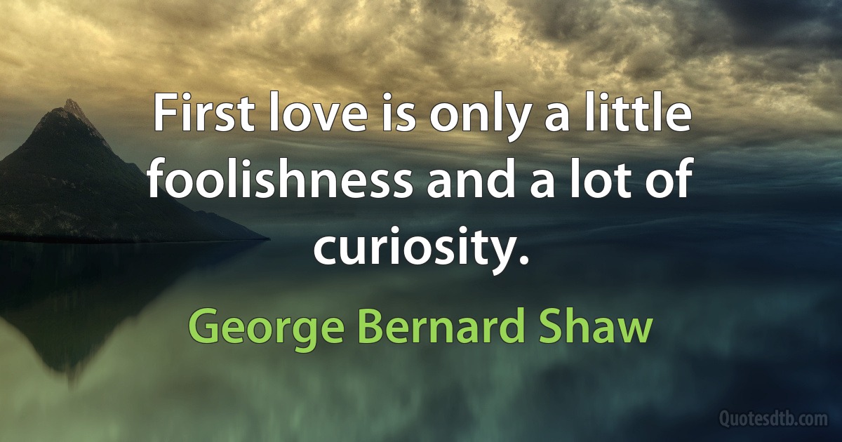 First love is only a little foolishness and a lot of curiosity. (George Bernard Shaw)