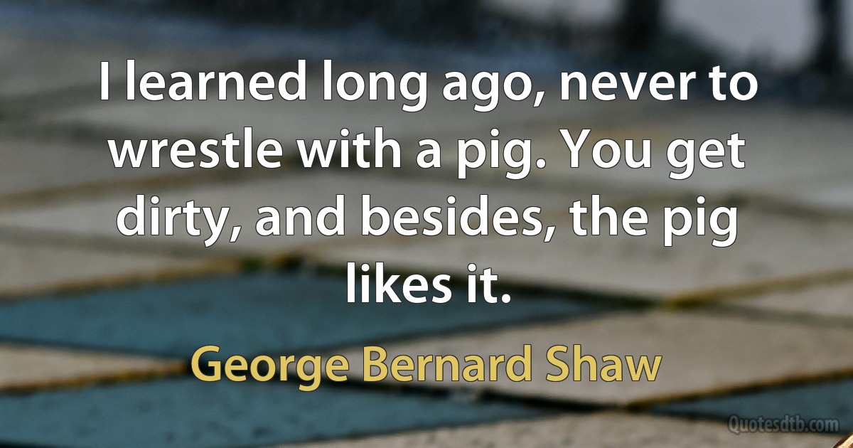 I learned long ago, never to wrestle with a pig. You get dirty, and besides, the pig likes it. (George Bernard Shaw)