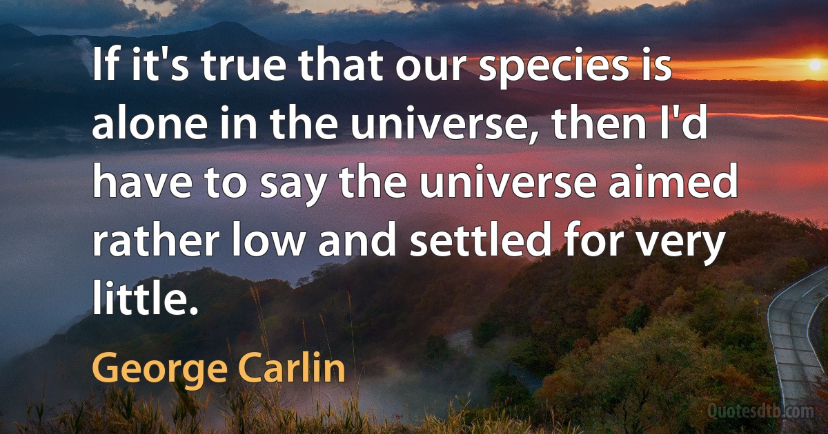 If it's true that our species is alone in the universe, then I'd have to say the universe aimed rather low and settled for very little. (George Carlin)