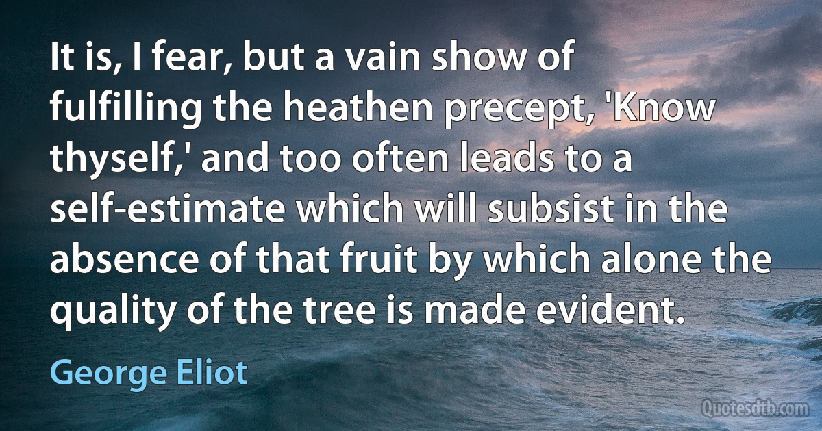 It is, I fear, but a vain show of fulfilling the heathen precept, 'Know thyself,' and too often leads to a self-estimate which will subsist in the absence of that fruit by which alone the quality of the tree is made evident. (George Eliot)