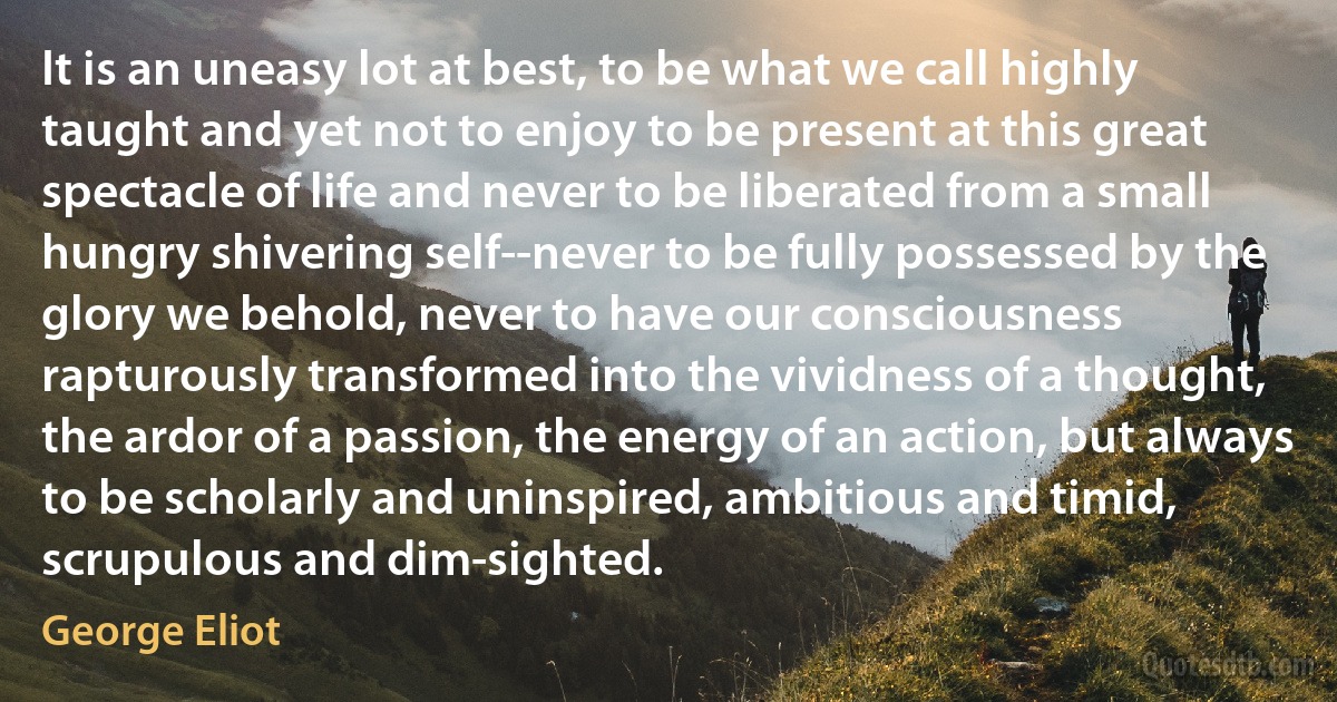 It is an uneasy lot at best, to be what we call highly taught and yet not to enjoy to be present at this great spectacle of life and never to be liberated from a small hungry shivering self--never to be fully possessed by the glory we behold, never to have our consciousness rapturously transformed into the vividness of a thought, the ardor of a passion, the energy of an action, but always to be scholarly and uninspired, ambitious and timid, scrupulous and dim-sighted. (George Eliot)