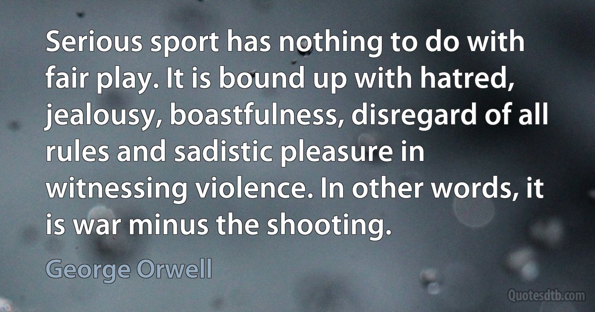 Serious sport has nothing to do with fair play. It is bound up with hatred, jealousy, boastfulness, disregard of all rules and sadistic pleasure in witnessing violence. In other words, it is war minus the shooting. (George Orwell)