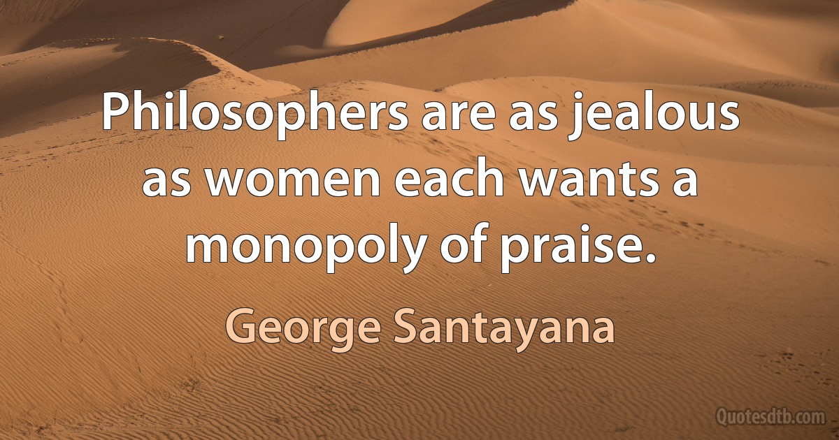 Philosophers are as jealous as women each wants a monopoly of praise. (George Santayana)