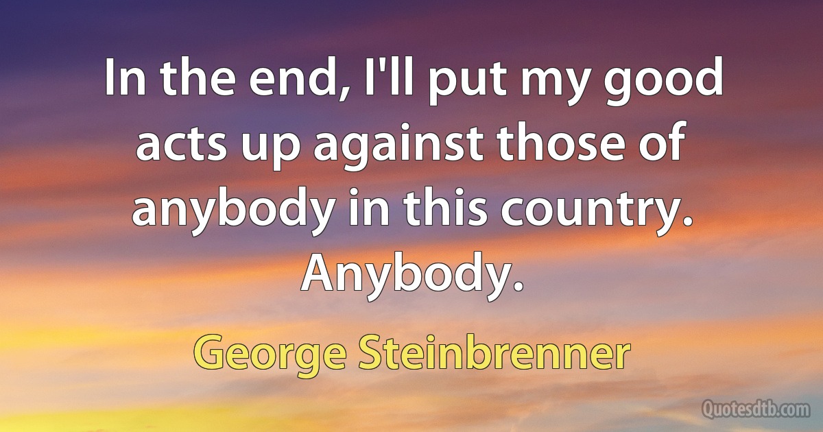 In the end, I'll put my good acts up against those of anybody in this country. Anybody. (George Steinbrenner)