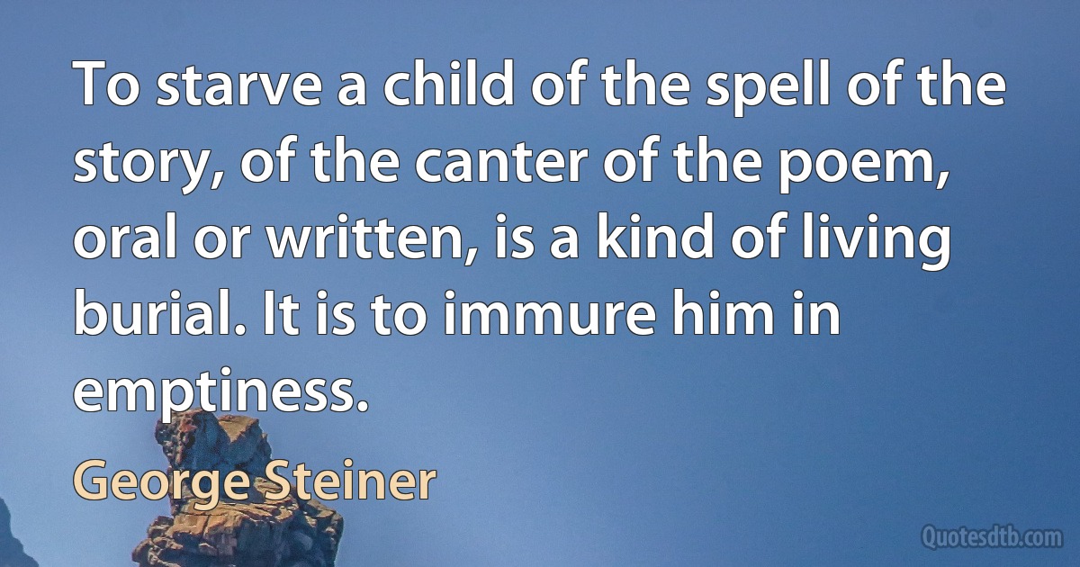 To starve a child of the spell of the story, of the canter of the poem, oral or written, is a kind of living burial. It is to immure him in emptiness. (George Steiner)