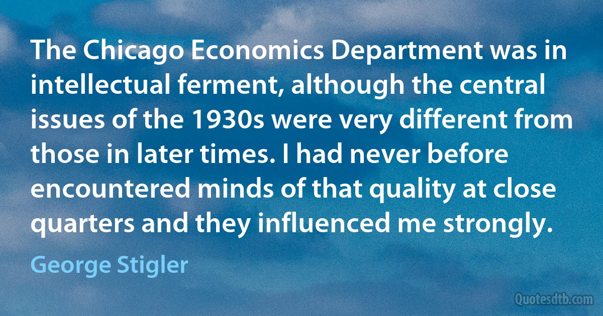 The Chicago Economics Department was in intellectual ferment, although the central issues of the 1930s were very different from those in later times. I had never before encountered minds of that quality at close quarters and they influenced me strongly. (George Stigler)