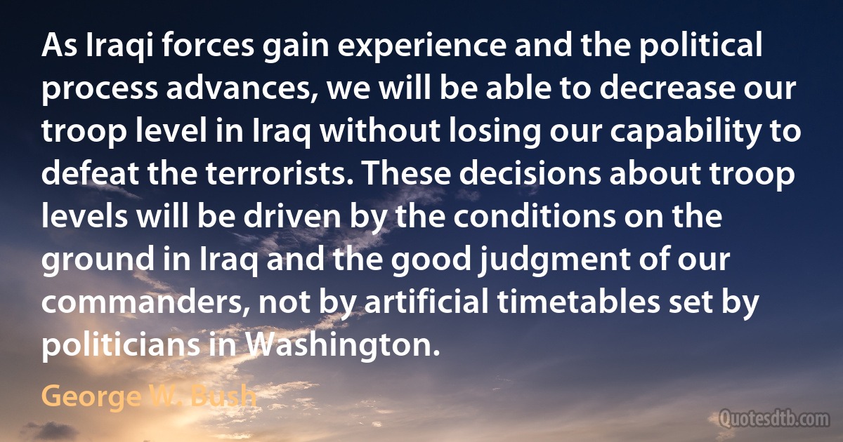 As Iraqi forces gain experience and the political process advances, we will be able to decrease our troop level in Iraq without losing our capability to defeat the terrorists. These decisions about troop levels will be driven by the conditions on the ground in Iraq and the good judgment of our commanders, not by artificial timetables set by politicians in Washington. (George W. Bush)