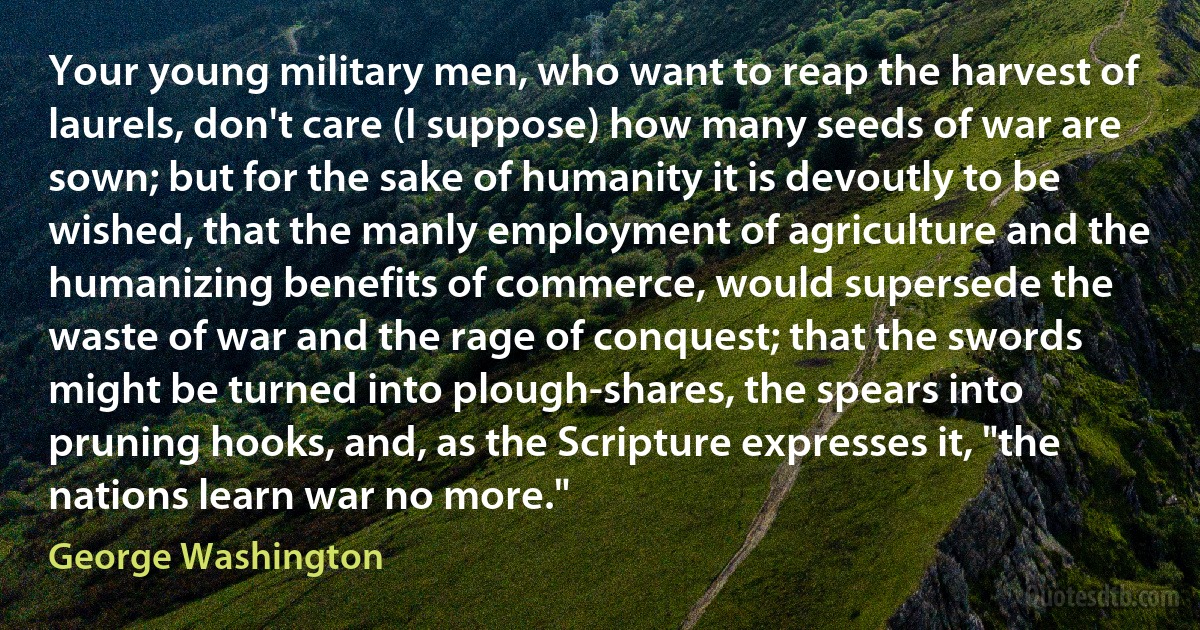 Your young military men, who want to reap the harvest of laurels, don't care (I suppose) how many seeds of war are sown; but for the sake of humanity it is devoutly to be wished, that the manly employment of agriculture and the humanizing benefits of commerce, would supersede the waste of war and the rage of conquest; that the swords might be turned into plough-shares, the spears into pruning hooks, and, as the Scripture expresses it, "the nations learn war no more." (George Washington)