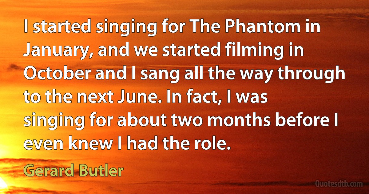 I started singing for The Phantom in January, and we started filming in October and I sang all the way through to the next June. In fact, I was singing for about two months before I even knew I had the role. (Gerard Butler)