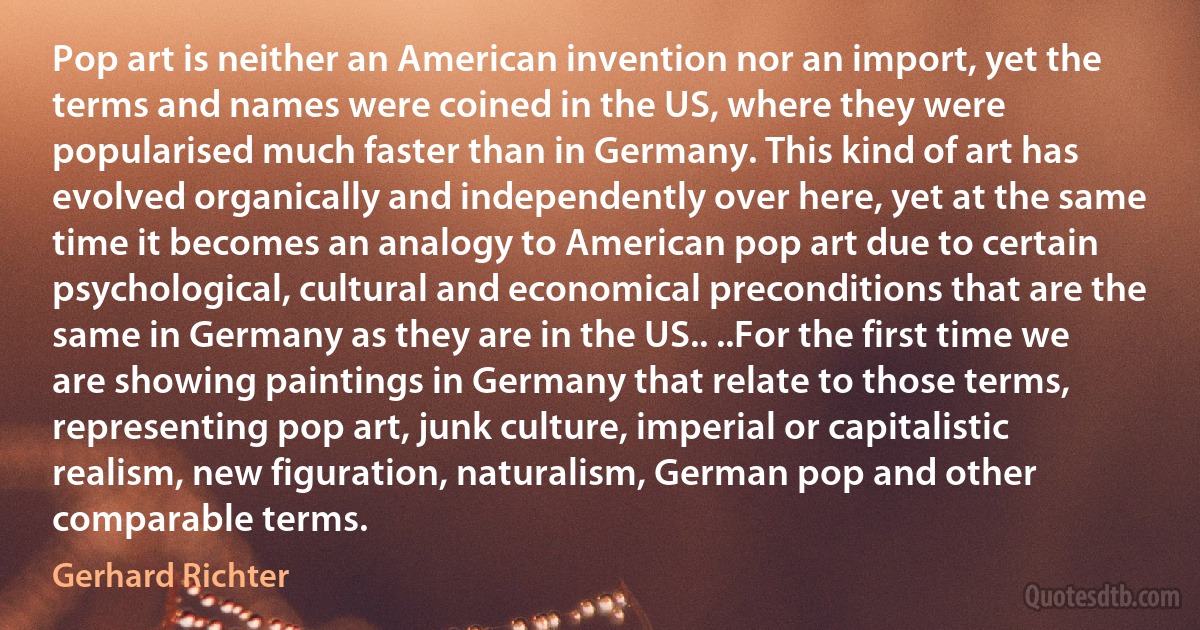 Pop art is neither an American invention nor an import, yet the terms and names were coined in the US, where they were popularised much faster than in Germany. This kind of art has evolved organically and independently over here, yet at the same time it becomes an analogy to American pop art due to certain psychological, cultural and economical preconditions that are the same in Germany as they are in the US.. ..For the first time we are showing paintings in Germany that relate to those terms, representing pop art, junk culture, imperial or capitalistic realism, new figuration, naturalism, German pop and other comparable terms. (Gerhard Richter)