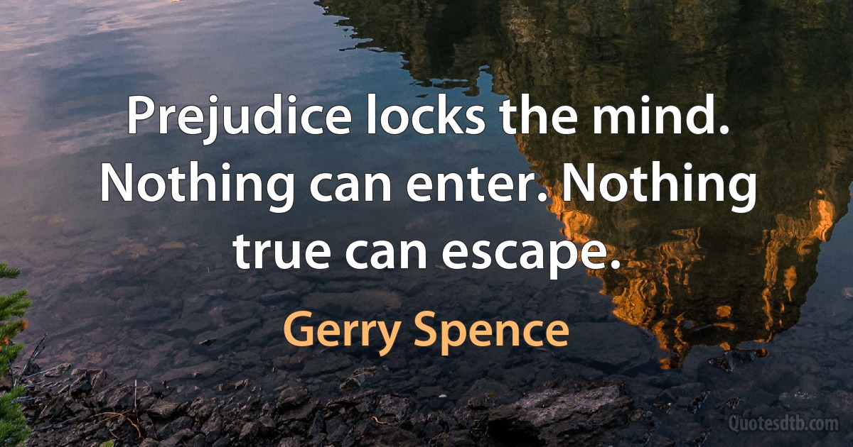 Prejudice locks the mind. Nothing can enter. Nothing true can escape. (Gerry Spence)