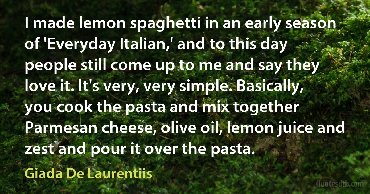 I made lemon spaghetti in an early season of 'Everyday Italian,' and to this day people still come up to me and say they love it. It's very, very simple. Basically, you cook the pasta and mix together Parmesan cheese, olive oil, lemon juice and zest and pour it over the pasta. (Giada De Laurentiis)