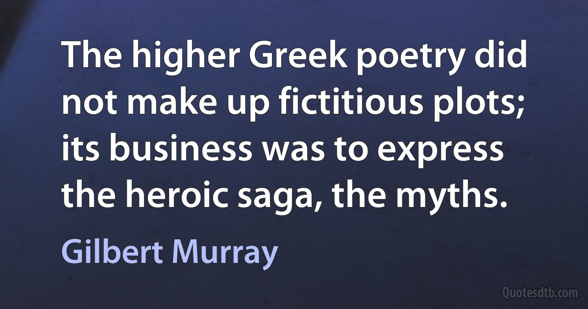 The higher Greek poetry did not make up fictitious plots; its business was to express the heroic saga, the myths. (Gilbert Murray)