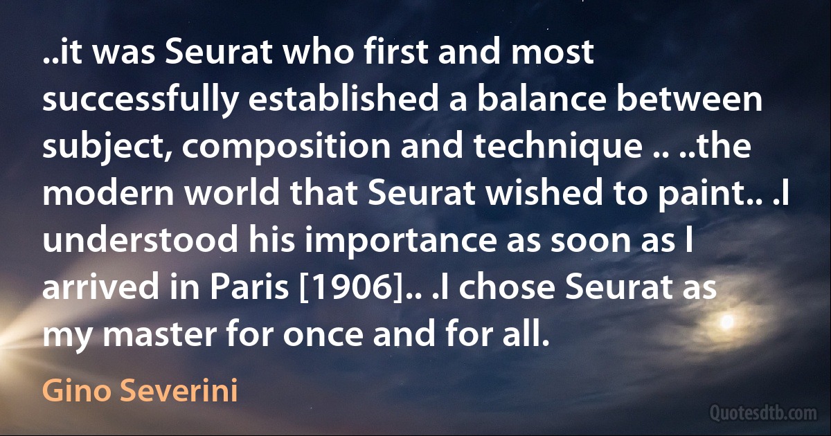 ..it was Seurat who first and most successfully established a balance between subject, composition and technique .. ..the modern world that Seurat wished to paint.. .I understood his importance as soon as I arrived in Paris [1906].. .I chose Seurat as my master for once and for all. (Gino Severini)