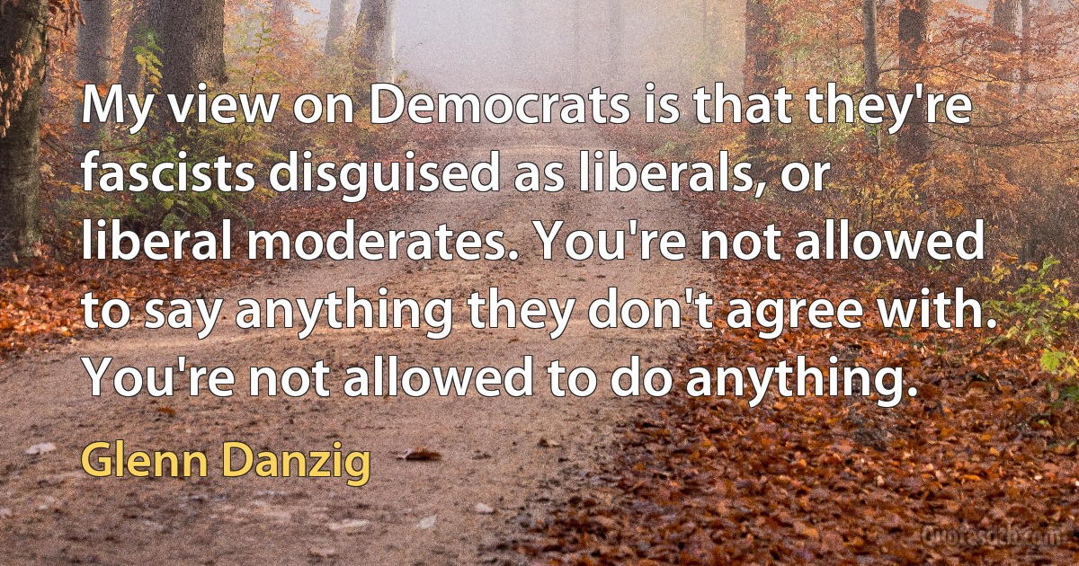 My view on Democrats is that they're fascists disguised as liberals, or liberal moderates. You're not allowed to say anything they don't agree with. You're not allowed to do anything. (Glenn Danzig)