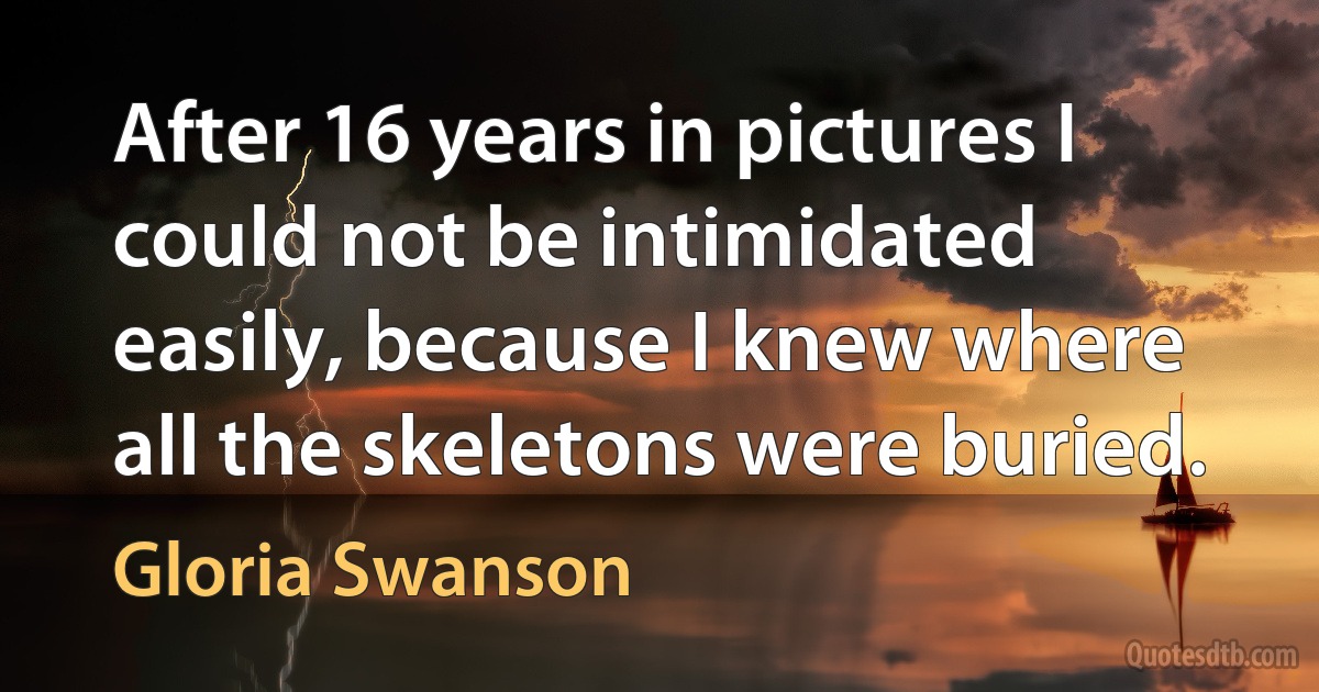 After 16 years in pictures I could not be intimidated easily, because I knew where all the skeletons were buried. (Gloria Swanson)