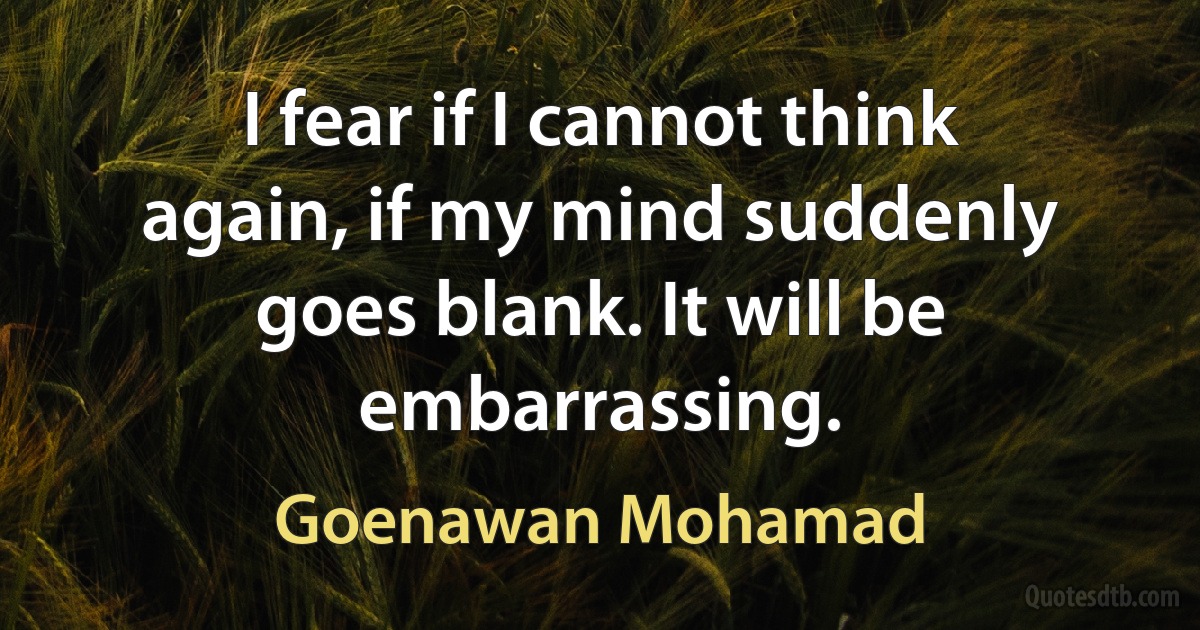 I fear if I cannot think again, if my mind suddenly goes blank. It will be embarrassing. (Goenawan Mohamad)