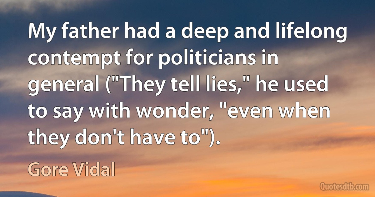 My father had a deep and lifelong contempt for politicians in general ("They tell lies," he used to say with wonder, "even when they don't have to"). (Gore Vidal)