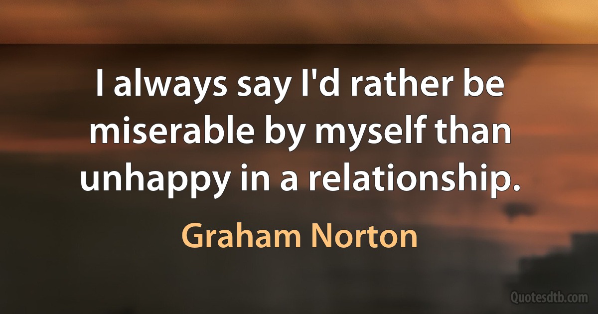 I always say I'd rather be miserable by myself than unhappy in a relationship. (Graham Norton)