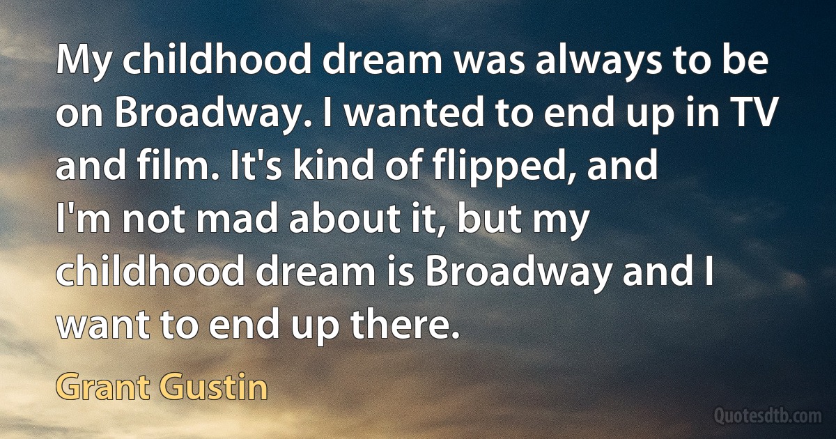 My childhood dream was always to be on Broadway. I wanted to end up in TV and film. It's kind of flipped, and I'm not mad about it, but my childhood dream is Broadway and I want to end up there. (Grant Gustin)