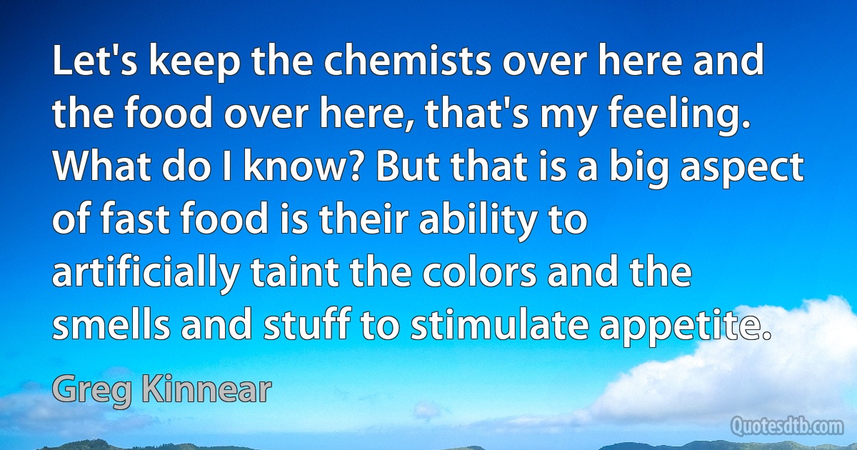 Let's keep the chemists over here and the food over here, that's my feeling. What do I know? But that is a big aspect of fast food is their ability to artificially taint the colors and the smells and stuff to stimulate appetite. (Greg Kinnear)