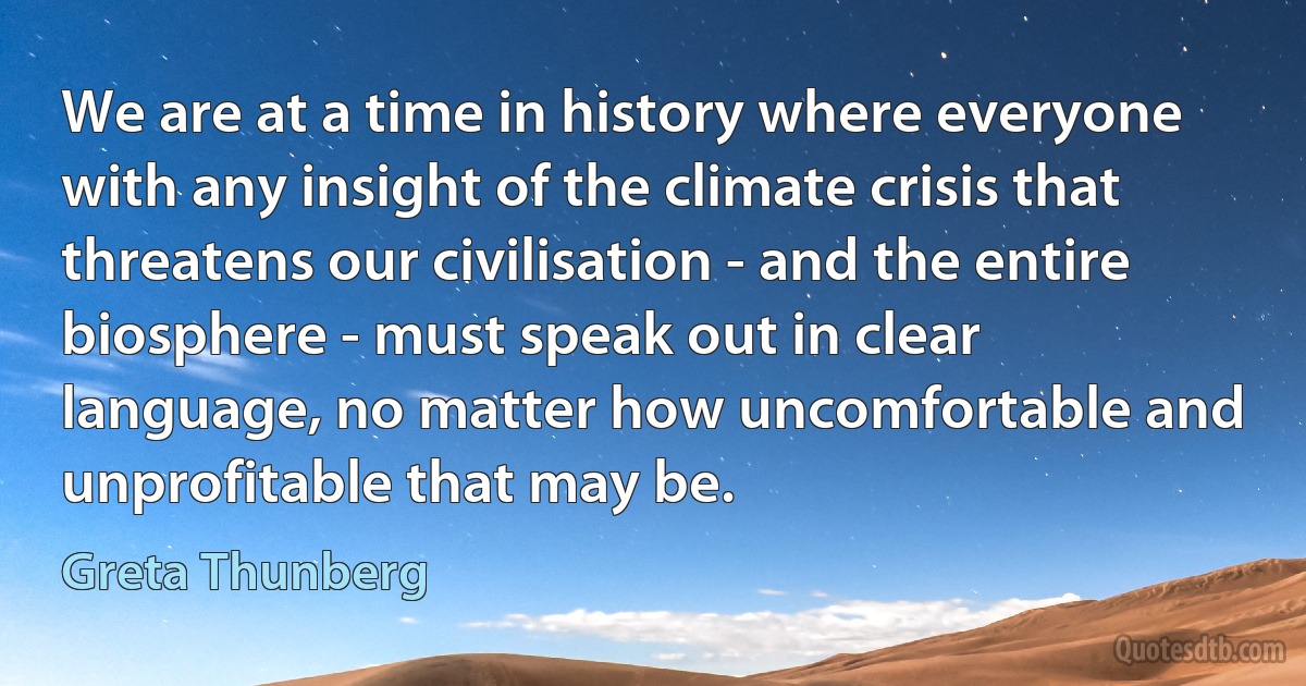 We are at a time in history where everyone with any insight of the climate crisis that threatens our civilisation - and the entire biosphere - must speak out in clear language, no matter how uncomfortable and unprofitable that may be. (Greta Thunberg)