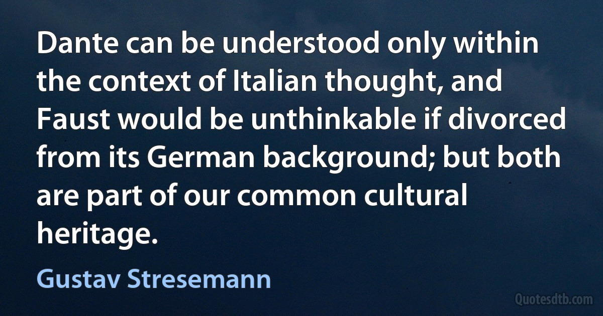 Dante can be understood only within the context of Italian thought, and Faust would be unthinkable if divorced from its German background; but both are part of our common cultural heritage. (Gustav Stresemann)